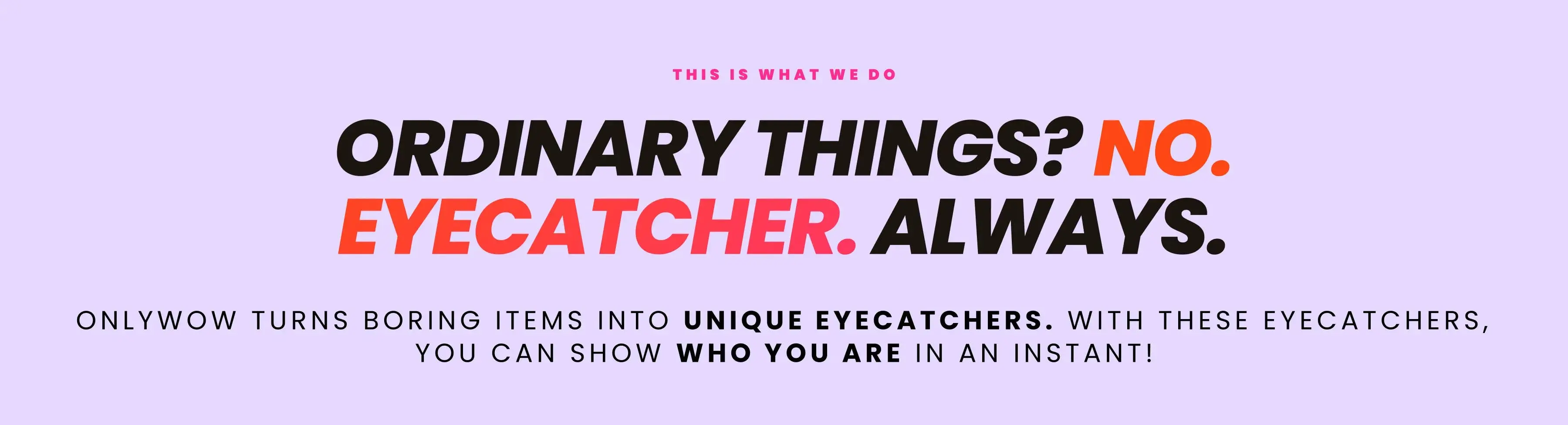 Ordinary things? No. Eyecatcher. Always. OnlyWow turns boring items into unique eyecatchers. With these eyecatchers, you can show who you are in an instant!